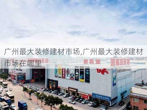 广州最大装修建材市场,广州最大装修建材市场在哪里