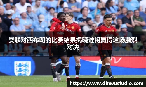 曼联对西布朗的比赛结果揭晓谁将赢得这场激烈对决